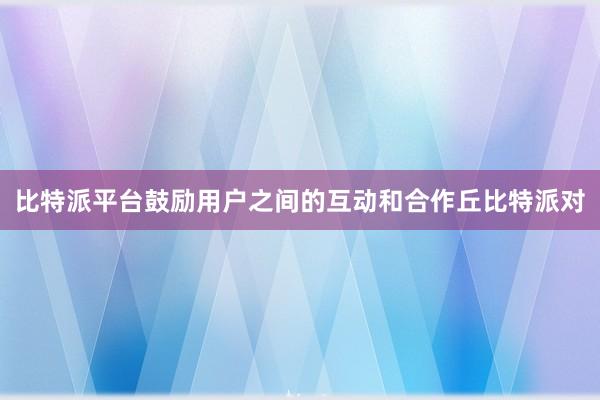 比特派平台鼓励用户之间的互动和合作丘比特派对