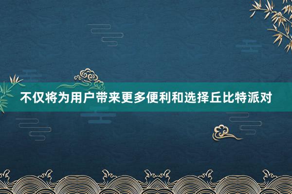 不仅将为用户带来更多便利和选择丘比特派对