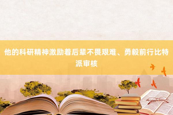 他的科研精神激励着后辈不畏艰难、勇毅前行比特派审核