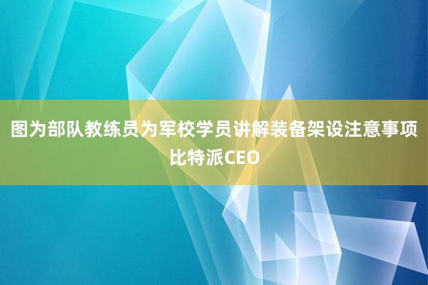 图为部队教练员为军校学员讲解装备架设注意事项比特派CEO