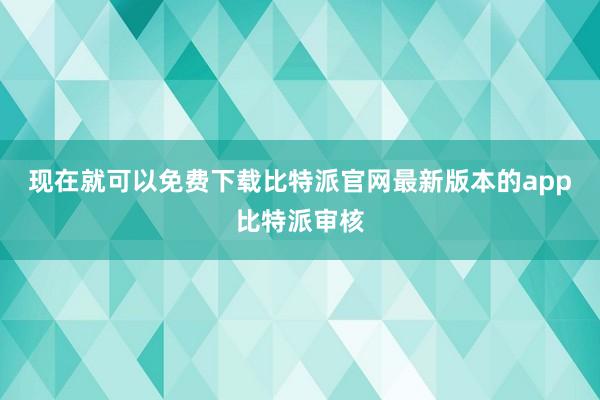 现在就可以免费下载比特派官网最新版本的app比特派审核