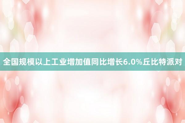 全国规模以上工业增加值同比增长6.0%丘比特派对