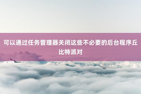 可以通过任务管理器关闭这些不必要的后台程序丘比特派对